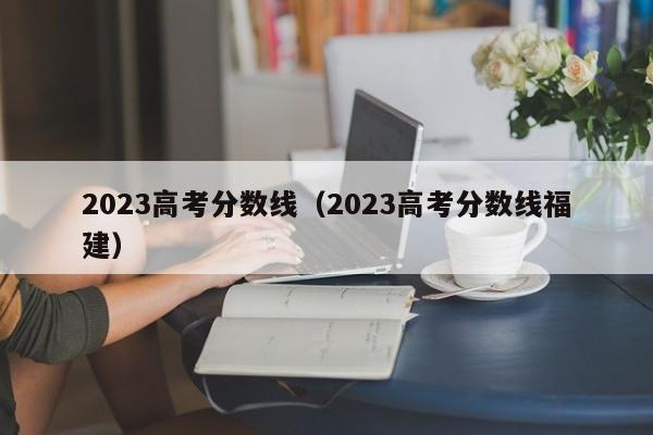 2023高考分数线（2023高考分数线福建）