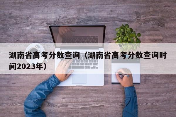 湖南省高考分数查询（湖南省高考分数查询时间2023年）