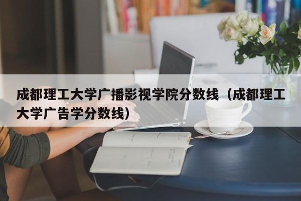 成都理工大学广播影视学院分数线（成都理工大学广告学分数线）