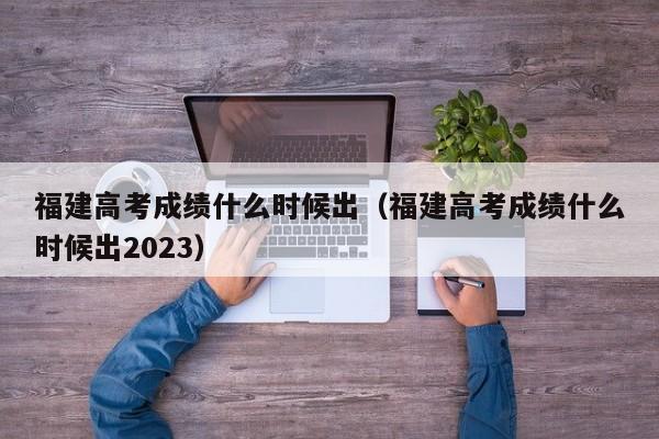 福建高考成绩什么时候出（福建高考成绩什么时候出2023）