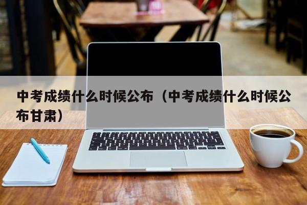 中考成绩什么时候公布（中考成绩什么时候公布甘肃）