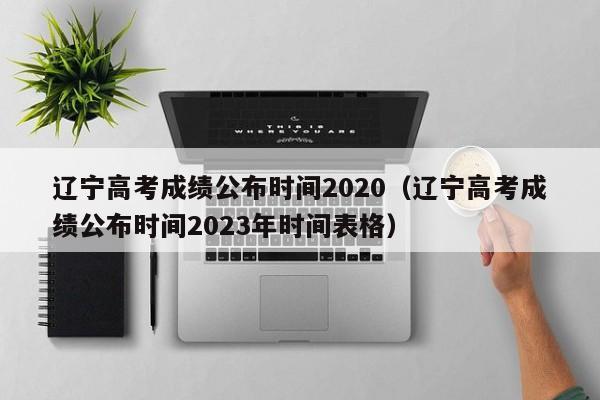 辽宁高考成绩公布时间2020（辽宁高考成绩公布时间2023年时间表格）