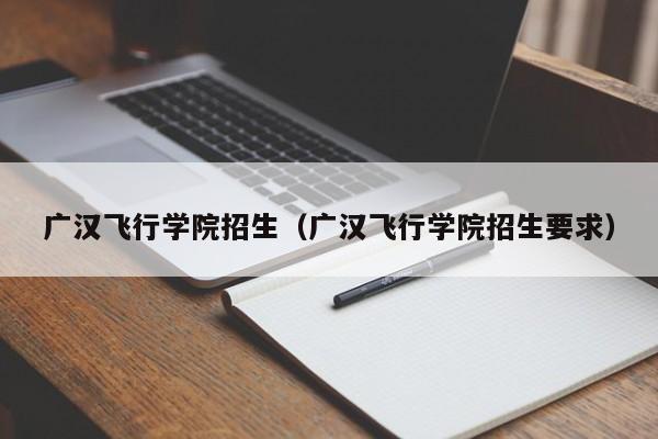 广汉飞行学院招生（广汉飞行学院招生要求）