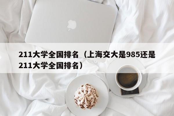 211大学全国排名（上海交大是985还是211大学全国排名）