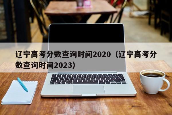 辽宁高考分数查询时间2020（辽宁高考分数查询时间2023）