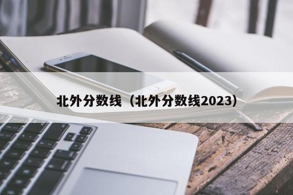 北外分数线（北外分数线2023）