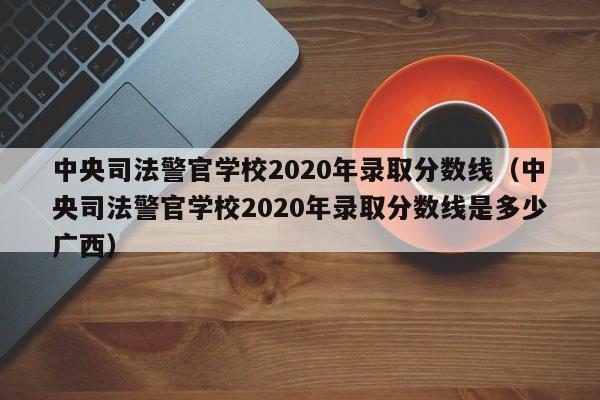 中央司法警官学校2020年录取分数线（中央司法警官学校2020年录取分数线是多少广西）