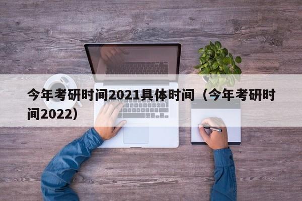 今年考研时间2021具体时间（今年考研时间2022）