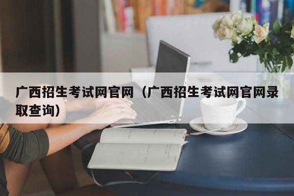 广西招生考试网官网（广西招生考试网官网录取查询）