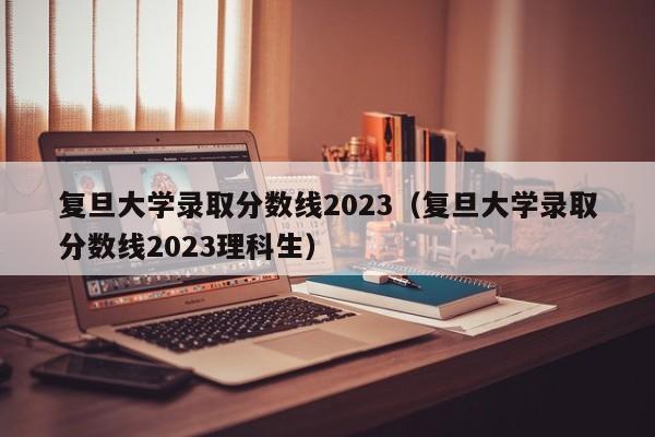 复旦大学录取分数线2023（复旦大学录取分数线2023理科生）