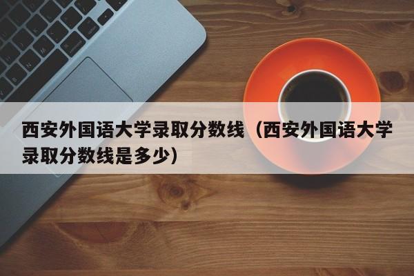 西安外国语大学录取分数线（西安外国语大学录取分数线是多少）