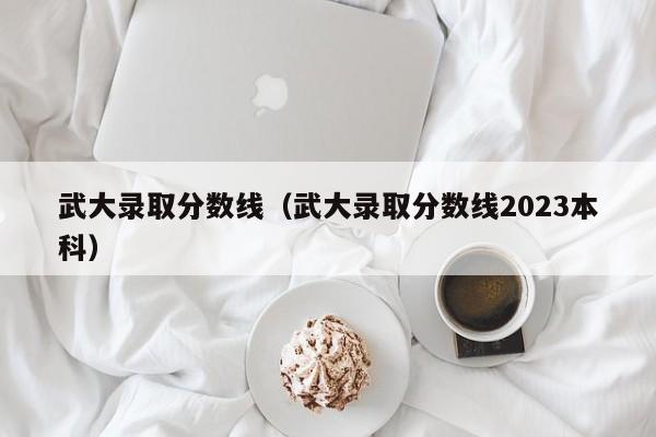 武大录取分数线（武大录取分数线2023本科）