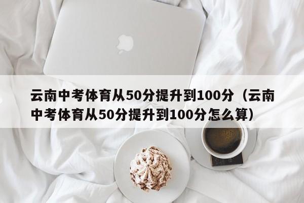 云南中考体育从50分提升到100分（云南中考体育从50分提升到100分怎么算）