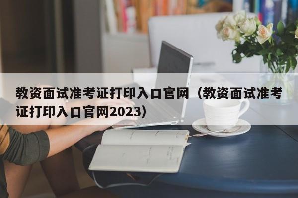 教资面试准考证打印入口官网（教资面试准考证打印入口官网2023）