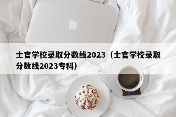 士官学校录取分数线2023（士官学校录取分数线2023专科）