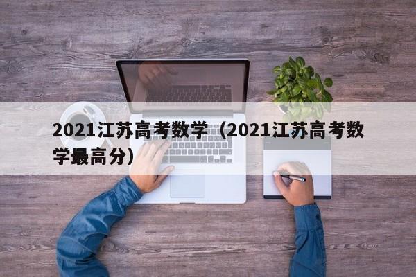 2021江苏高考数学（2021江苏高考数学最高分）