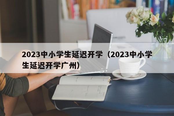 2023中小学生延迟开学（2023中小学生延迟开学广州）