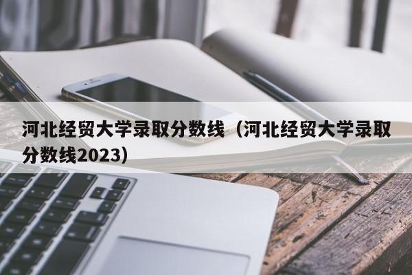 河北经贸大学录取分数线（河北经贸大学录取分数线2023）