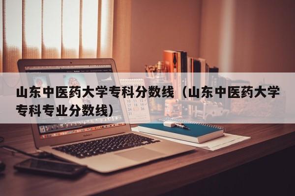 山东中医药大学专科分数线（山东中医药大学专科专业分数线）