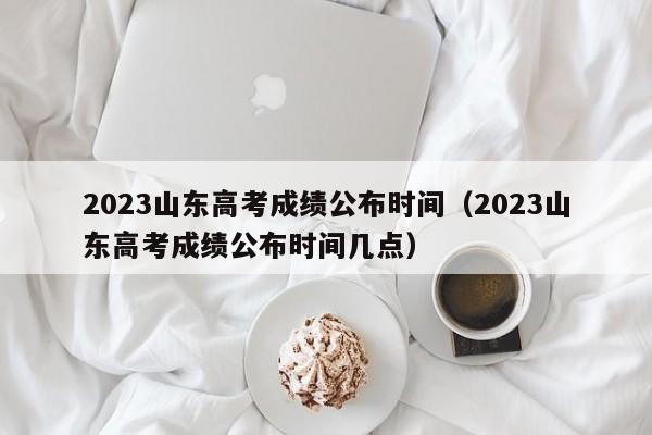 2023山东高考成绩公布时间（2023山东高考成绩公布时间几点）