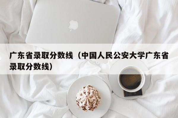 广东省录取分数线（中国人民公安大学广东省录取分数线）