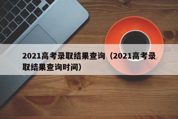 2021高考录取结果查询（2021高考录取结果查询时间）