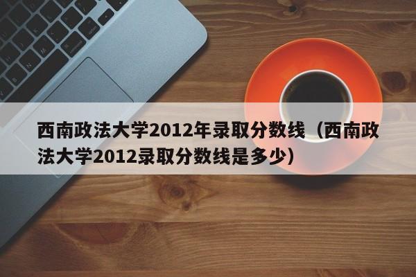 西南政法大学2012年录取分数线（西南政法大学2012录取分数线是多少）