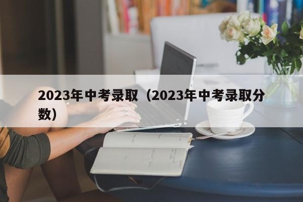 2023年中考录取（2023年中考录取分数）