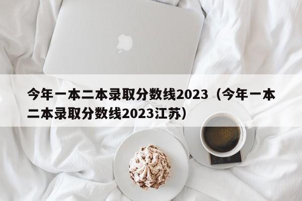 今年一本二本录取分数线2023（今年一本二本录取分数线2023江苏）