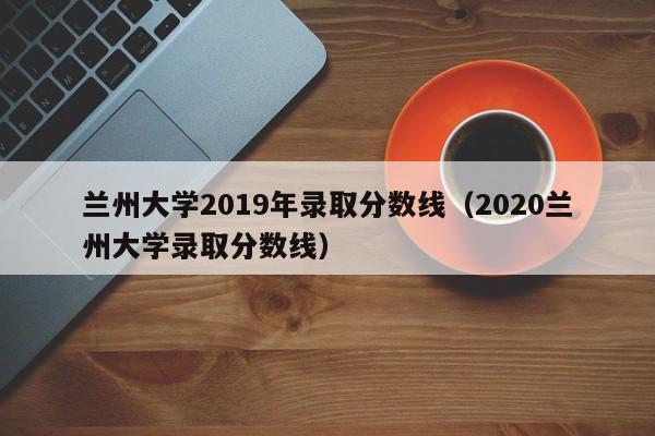 兰州大学2019年录取分数线（2020兰州大学录取分数线）