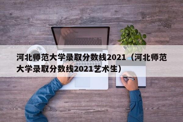 河北师范大学录取分数线2021（河北师范大学录取分数线2021艺术生）