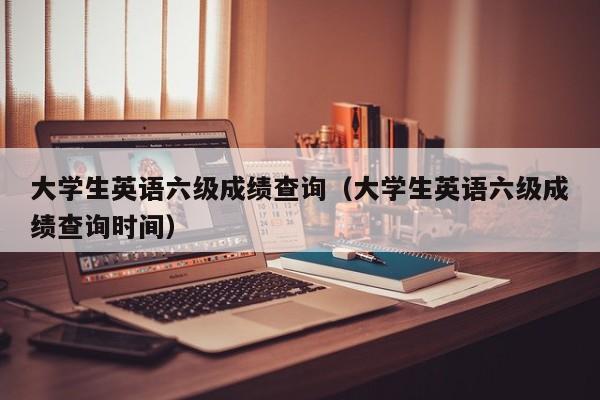 大学生英语六级成绩查询（大学生英语六级成绩查询时间）