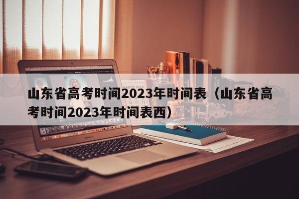 山东省高考时间2023年时间表（山东省高考时间2023年时间表西）