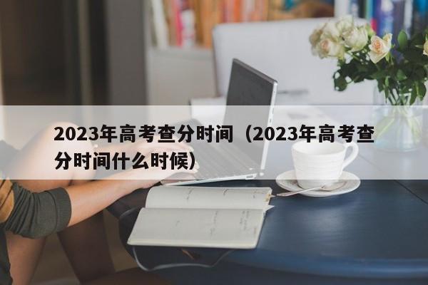 2023年高考查分时间（2023年高考查分时间什么时候）