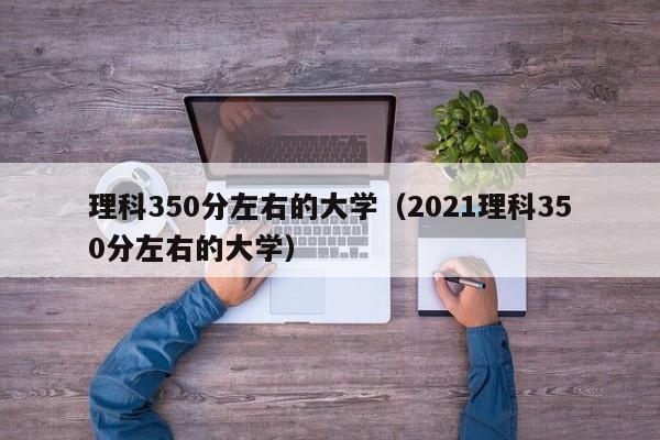 理科350分左右的大学（2021理科350分左右的大学）