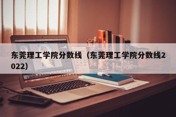 东莞理工学院分数线（东莞理工学院分数线2022）