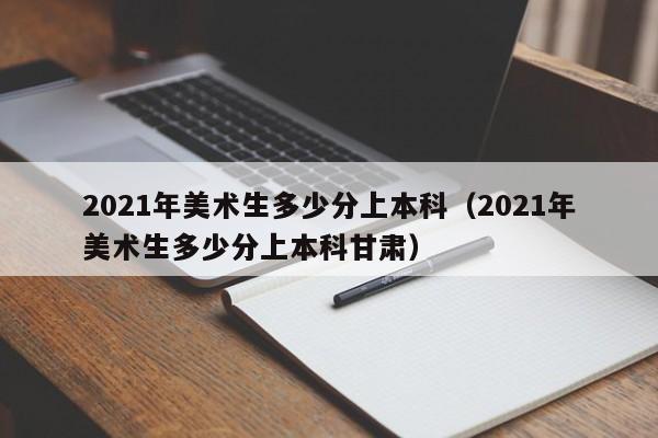 2021年美术生多少分上本科（2021年美术生多少分上本科甘肃）