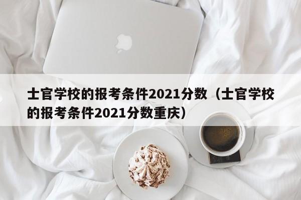 士官学校的报考条件2021分数（士官学校的报考条件2021分数重庆）