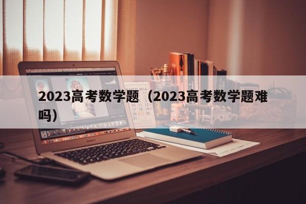 2023高考数学题（2023高考数学题难吗）