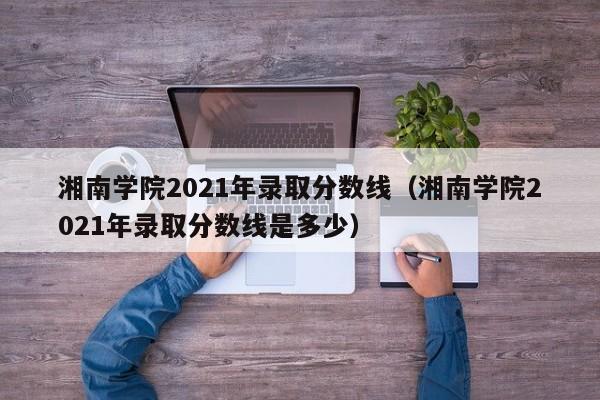 湘南学院2021年录取分数线（湘南学院2021年录取分数线是多少）