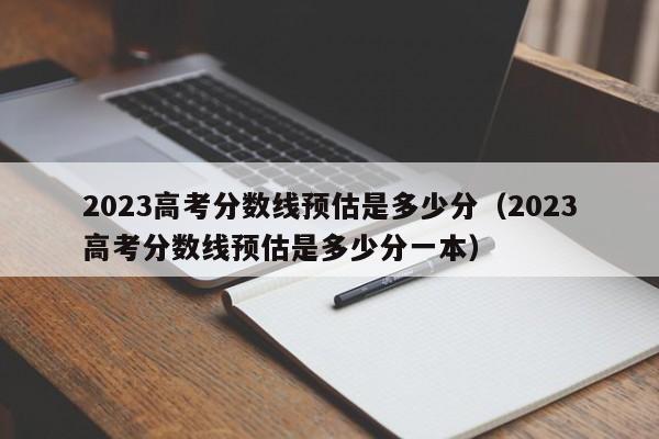 2023高考分数线预估是多少分（2023高考分数线预估是多少分一本）