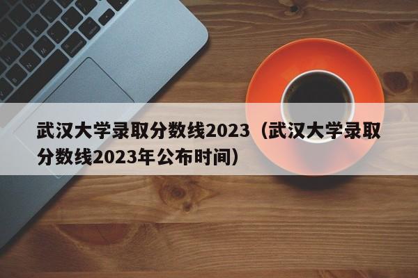 武汉大学录取分数线2023（武汉大学录取分数线2023年公布时间）