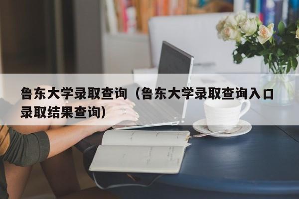 鲁东大学录取查询（鲁东大学录取查询入口 录取结果查询）