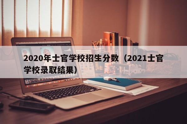 2020年士官学校招生分数（2021士官学校录取结果）