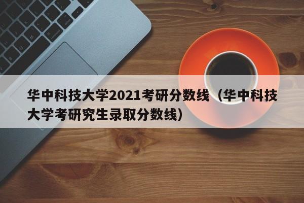 华中科技大学2021考研分数线（华中科技大学考研究生录取分数线）