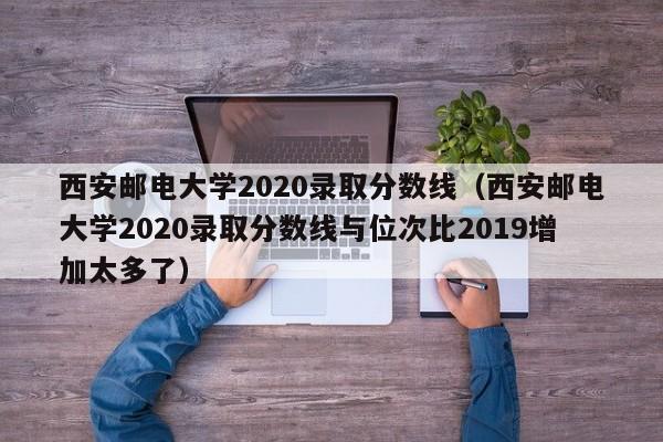 西安邮电大学2020录取分数线（西安邮电大学2020录取分数线与位次比2019增加太多了）