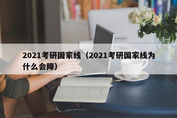 2021考研国家线（2021考研国家线为什么会降）