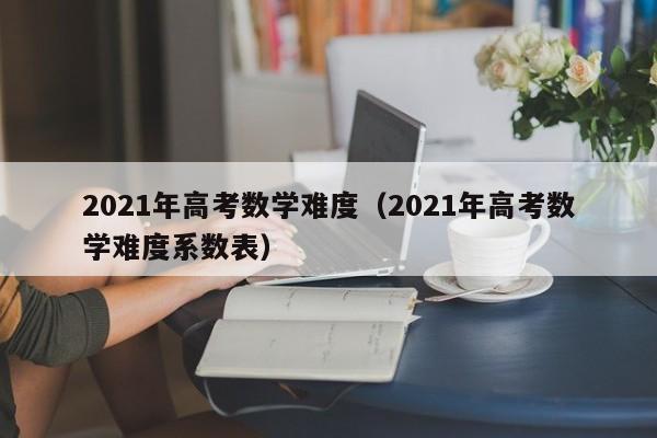 2021年高考数学难度（2021年高考数学难度系数表）