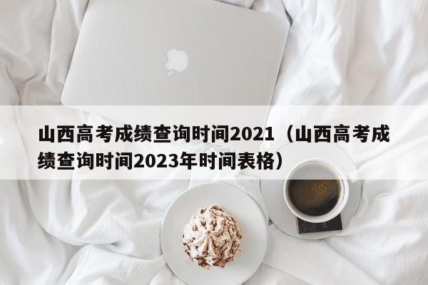 山西高考成绩查询时间2021（山西高考成绩查询时间2023年时间表格）