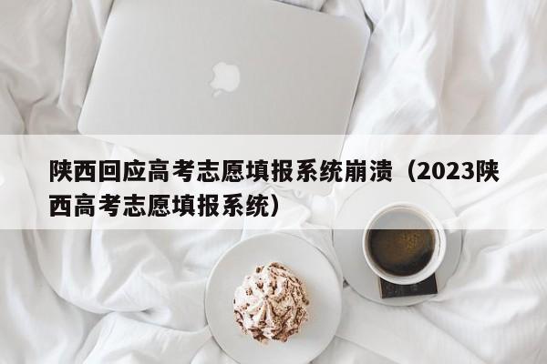 陕西回应高考志愿填报系统崩溃（2023陕西高考志愿填报系统）